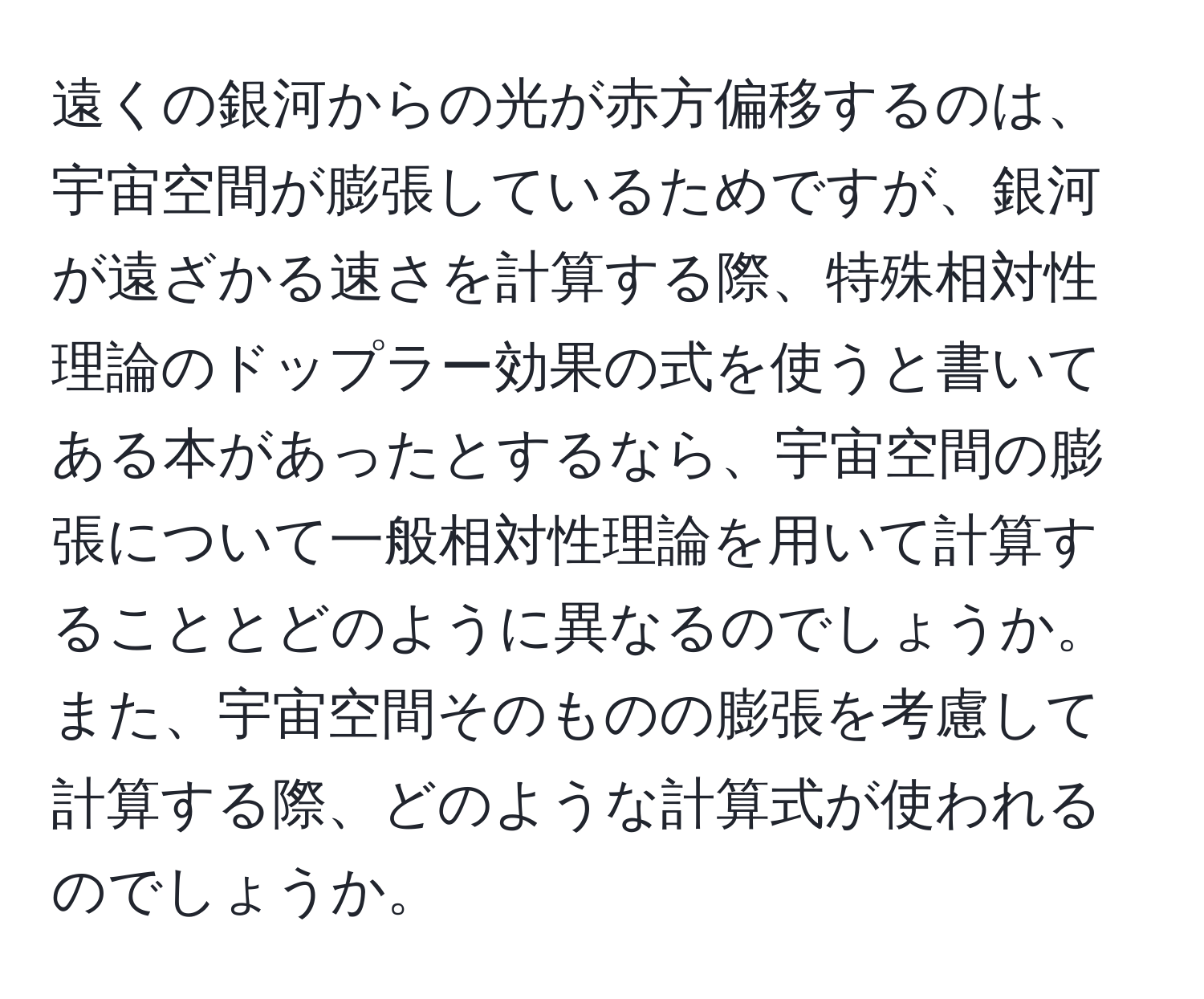 遠くの銀河からの光が赤方偏移するのは、宇宙空間が膨張しているためですが、銀河が遠ざかる速さを計算する際、特殊相対性理論のドップラー効果の式を使うと書いてある本があったとするなら、宇宙空間の膨張について一般相対性理論を用いて計算することとどのように異なるのでしょうか。また、宇宙空間そのものの膨張を考慮して計算する際、どのような計算式が使われるのでしょうか。