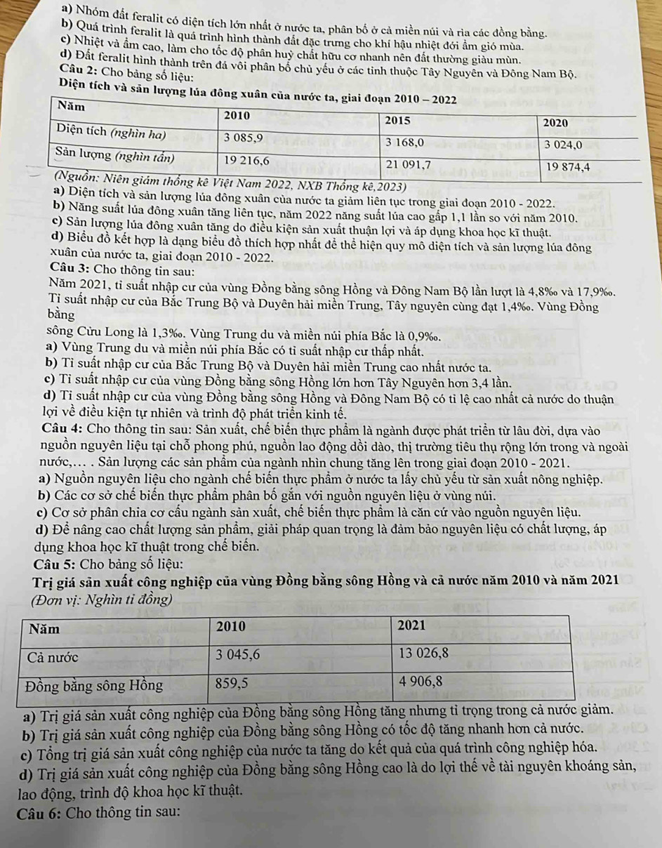 a) Nhóm đất feralit có diện tích lớn nhất ở nước ta, phân bố ở cả miền núi và rìa các đồng bằng.
b) Quá trình feralit là quá trình hình thành đất đặc trung cho khí hậu nhiệt đới ẩm gió mùa.
c) Nhiệt và ẩm cao, làm cho tốc độ phân huỷ chất hữu cơ nhanh nên đất thường giàu mùn.
d) Đất feralit hình thành trên đá vôi phân bố chủ yếu ở các tỉnh thuộc Tây Nguyễn và Đông Nam Bộ.
* Câu 2: Cho bảng số liệu:
Diện tích và sản lượng lúa đông xuân của 
23)
a) Diện tích và sản lượng lúa đông xuân của nước ta giảm liên tục trong giai đoạn 2010 - 2022.
b) Năng suất lúa đông xuân tăng liên tục, năm 2022 năng suất lúa cao gắp 1,1 lần so với năm 2010.
c) Sản lượng lúa đông xuân tăng do điều kiện sản xuất thuận lợi và áp dụng khoa học kĩ thuật.
d) Biểu đồ kết hợp là dạng biểu đồ thích hợp nhất để thể hiện quy mô diện tích và sản lượng lúa đông
xuân của nước ta, giai đoạn 2010 - 2022.
Câu 3: Cho thông tin sau:
Năm 2021, tỉ suất nhập cư của vùng Đồng bằng sông Hồng và Đông Nam Bộ lần lượt là 4,8‰ và 17,9‰.
Tỉ suất nhập cư của Bắc Trung Bộ và Duyên hải miền Trung, Tây nguyên cùng đạt 1,4‰. Vùng Đồng
bằng
sông Cửu Long là 1,3‰. Vùng Trung du và miền núi phía Bắc là 0,9‰.
a) Vùng Trung du và miền núi phía Bắc có tỉ suất nhập cư thấp nhất.
b) Tỉ suất nhập cư của Bắc Trung Bộ và Duyên hải miền Trung cao nhất nước ta.
c) Tỉ suất nhập cư của vùng Đồng bằng sông Hồng lớn hơn Tây Nguyên hơn 3,4 lần.
d) Ti suất nhập cư của vùng Đồng bằng sông Hồng và Đông Nam Bộ có tỉ lệ cao nhất cả nước do thuận
lợi về điều kiện tự nhiên và trình độ phát triển kinh tế.
Câu 4: Cho thông tin sau: Sản xuất, chế biến thực phẩm là ngành được phát triển từ lâu đời, dựa vào
nguồn nguyên liệu tại chỗ phong phú, nguồn lao động dồi dào, thị trường tiêu thụ rộng lớn trong và ngoài
nước,... . Sản lượng các sản phẩm của ngành nhìn chung tăng lên trong giai đoạn 2010 - 2021.
a) Nguồn nguyên liệu cho ngành chế biến thực phẩm ở nước ta lấy chủ yếu từ sản xuất nông nghiệp.
b) Các cơ sở chế biến thực phẩm phân bố gắn với nguồn nguyên liệu ở vùng núi.
c) Cơ sở phân chia cơ cấu ngành sản xuất, chế biến thực phẩm là căn cứ vào nguồn nguyên liệu.
d) Để nâng cao chất lượng sản phẩm, giải pháp quan trọng là đảm bảo nguyên liệu có chất lượng, áp
dụng khoa học kĩ thuật trong chế biến.
Câu 5: Cho bảng số liệu:
Trị giá sản xuất công nghiệp của vùng Đồng bằng sông Hồng và cả nước năm 2010 và năm 2021
(Đơn vị: Nghìn ti đồng)
a) Trị giá sản xuất công nghiệp của Đồng bằng sông Hồng tăng nhưng tỉ trọng trong cả nước giảm.
b) Trị giá sản xuất công nghiệp của Đồng bằng sông Hồng có tốc độ tăng nhanh hơn cả nước.
c) Tổng trị giá sản xuất công nghiệp của nước ta tăng do kết quả của quá trình công nghiệp hóa.
d) Trị giá sản xuất công nghiệp của Đồng bằng sông Hồng cao là do lợi thế về tài nguyên khoáng sản,
lao động, trình độ khoa học kĩ thuật.
* Câu 6: Cho thông tin sau: