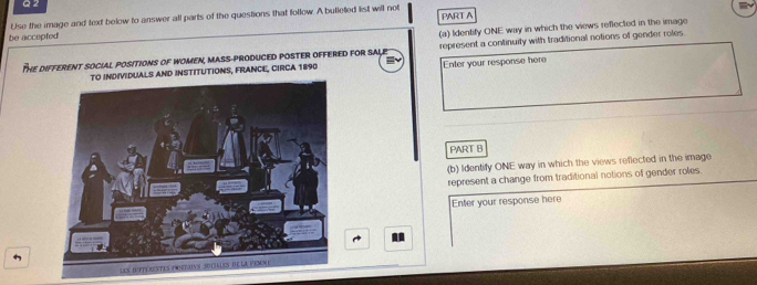 Use the image and text below to answer all parts of the questions that follow. A bulleted list will not 
be accepted PART A 
(a) Identify ONE way in which the views reffected in the image 
The differenT sociAl pOSiTioNS of WomeN, mAsS-proDUCED POSTEr ofFered for SALe represent a continuity with traditional notions of gender roles. 
VIDUALS AND INSTITUTIONS, FRANCE, CIRCA 1890 Enter your response her 
PART B 
(b) Identify ONE way in which the views reflected in the image 
represent a change from traditional notions of gender roles. 
Enter your response here