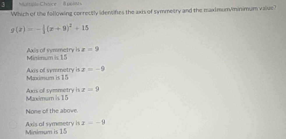 ultple Choice @ points
Which of the following correctly identifies the axis of symmetry and the maximum/minimum value?
g(x)=- 1/3 (x+9)^2+15
Axis of symmetry is x=9
Minimum is 15
Axis of symmetry is x=-9
Maximum is 15
Axis of symmetry is x=9
Maximum is 15
None of the above.
Axis of symmetry is x=-9
Minimum is 15