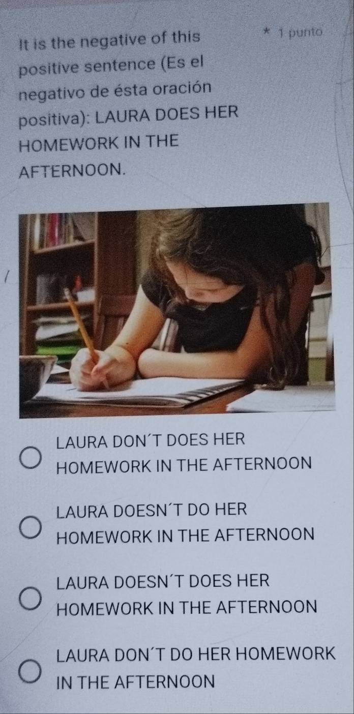 It is the negative of this
* 1 punto
positive sentence (Es el
negativo de ésta oración
positiva): LAURA DOES HER
HOMEWORK IN THE
AFTERNOON.
LAURA DON´T DOES HER
HOMEWORK IN THE AFTERNOON
LAURA DOESN´T DO HER
HOMEWORK IN THE AFTERNOON
LAURA DOESN´T DOES HER
HOMEWORK IN THE AFTERNOON
LAURA DON´T DO HER HOMEWORK
IN THE AFTERNOON