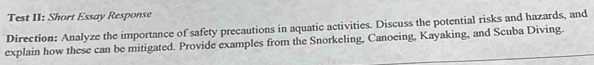 Test II: Short Essay Response 
Direction: Analyze the importance of safety precautions in aquatic activities. Discuss the potential risks and hazards, and 
explain how these can be mitigated. Provide examples from the Snorkeling, Canoeing, Kayaking, and Scuba Diving.