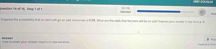 ABBY DOUGLAS 
Question 14 of 16, Step 1 of 1 Correct 12/16 Ince 
Suppose the probability that an item will go on sale tomorrow is 0.98. What are the odds that the item will be on sale? Express your answer in the form a : b. 
Answer 
_ Key 
How to enter your answer (opens in new window) Keyboard Shon