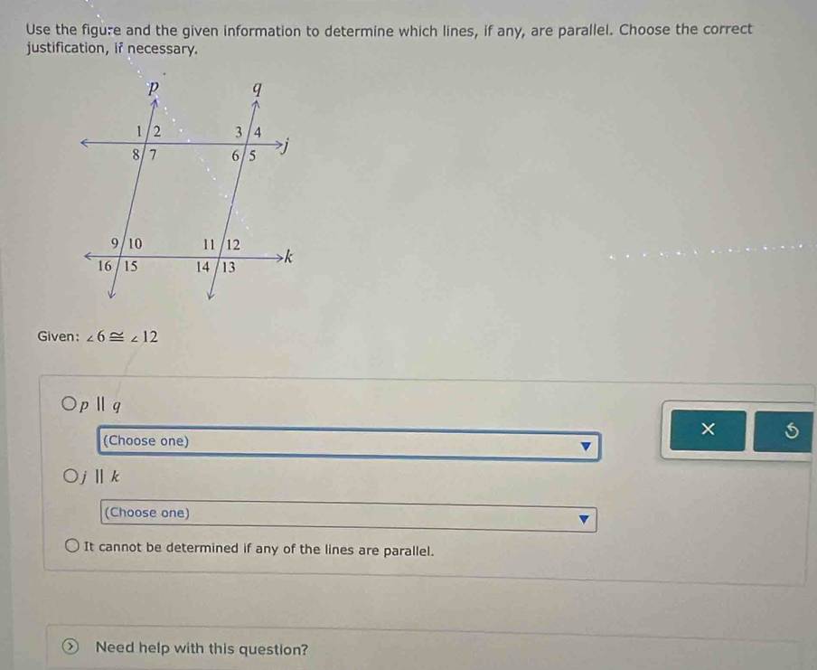 Use the figure and the given information to determine which lines, if any, are parallel. Choose the correct
justification, if necessary.
Given: ∠ 6≌ ∠ 12
pparallel q
(Choose one)
×
i llk
(Choose one)
It cannot be determined if any of the lines are parallel.
Need help with this question?