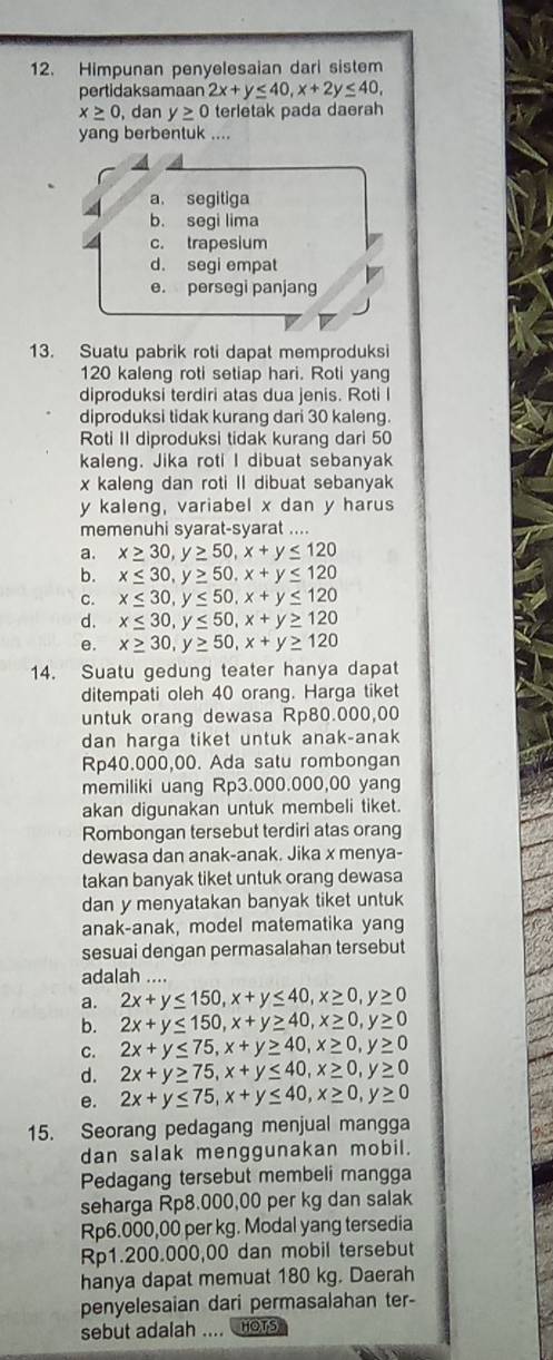 Himpunan penyelesaian dari sistem
pertidaksamaan 2x+y≤ 40,x+2y≤ 40,
x≥ 0 , dan y≥ 0 terletak pada daerah
yang berbentuk ....
a. segitiga
b. segi lima
c. trapesium
d. segi empat
e. persegi panjang
13. Suatu pabrik roti dapat memproduksi
120 kaleng roti setiap hari. Roti yang
diproduksi terdiri atas dua jenis. Roti I
diproduksi tidak kurang dari 30 kaleng.
Roti II diproduksi tidak kurang dari 50
kaleng. Jika roti I dibuat sebanyak
x kaleng dan roti II dibuat sebanyak
y kaleng, variabel x dan y harus
memenuhi syarat-syarat ....
a. x≥ 30,y≥ 50,x+y≤ 120
b. x≤ 30,y≥ 50,x+y≤ 120
C. x≤ 30,y≤ 50,x+y≤ 120
d. x≤ 30,y≤ 50,x+y≥ 120
e. x≥ 30,y≥ 50,x+y≥ 120
14. Suatu gedung teater hanya dapat
ditempati oleh 40 orang. Harga tiket
untuk orang dewasa Rp80.000,00
dan harga tiket untuk anak-anak
Rp40.000,00. Ada satu rombongan
memiliki uang Rp3.000.000,00 yang
akan digunakan untuk membeli tiket.
Rombongan tersebut terdiri atas orang
dewasa dan anak-anak. Jika x menya-
takan banyak tiket untuk orang dewasa
dan y menyatakan banyak tiket untuk
anak-anak, model matematika yang
sesuai dengan permasalahan tersebut
adalah ....
a. 2x+y≤ 150,x+y≤ 40,x≥ 0,y≥ 0
b. 2x+y≤ 150,x+y≥ 40,x≥ 0,y≥ 0
C. 2x+y≤ 75,x+y≥ 40,x≥ 0,y≥ 0
d. 2x+y≥ 75,x+y≤ 40,x≥ 0,y≥ 0
e. 2x+y≤ 75,x+y≤ 40,x≥ 0,y≥ 0
15. Seorang pedagang menjual mangga
dan salak menggunakan mobil.
Pedagang tersebut membeli mangga
seharga Rp8.000,00 per kg dan salak
Rp6.000,00 per kg. Modal yang tersedia
Rp1.200.000,00 dan mobil tersebut
hanya dapat memuat 180 kg. Daerah
penyelesaian dari permasalahan ter-
sebut adalah .... HOTS