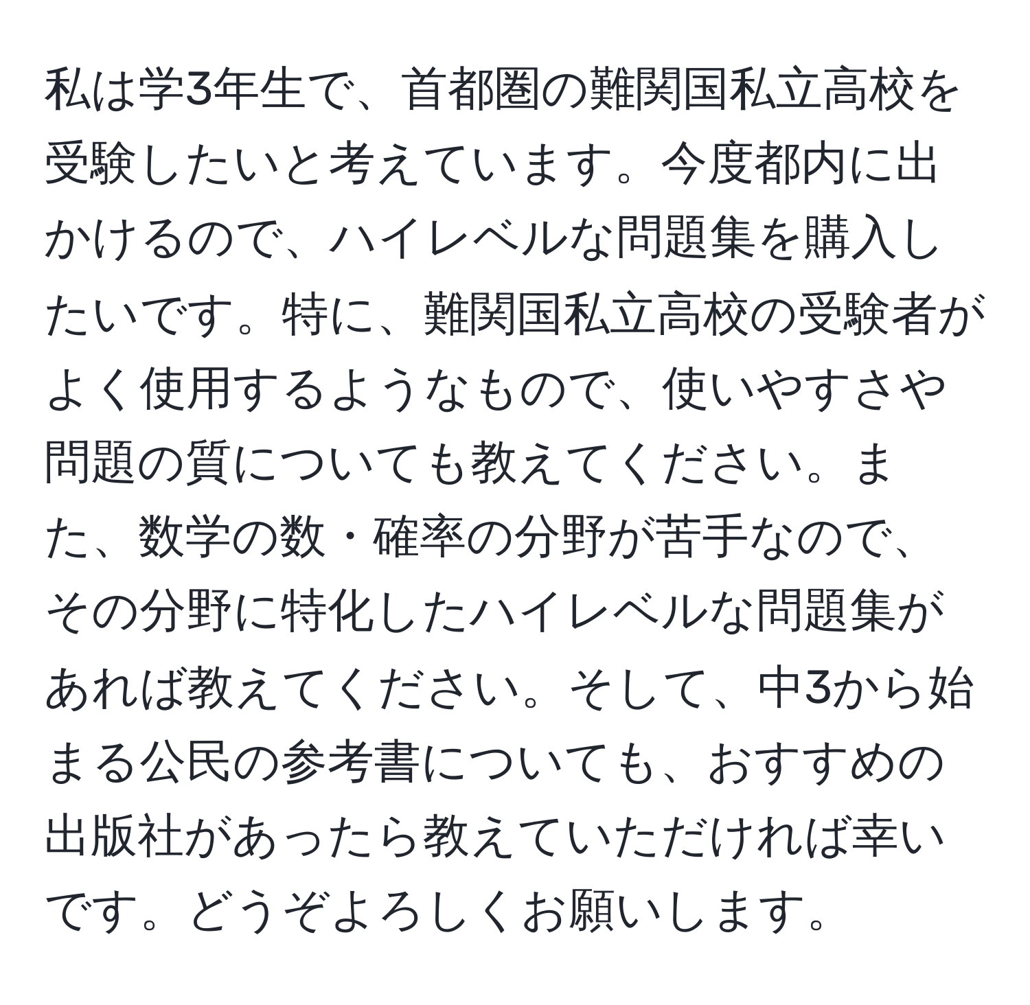 私は学3年生で、首都圏の難関国私立高校を受験したいと考えています。今度都内に出かけるので、ハイレベルな問題集を購入したいです。特に、難関国私立高校の受験者がよく使用するようなもので、使いやすさや問題の質についても教えてください。また、数学の数・確率の分野が苦手なので、その分野に特化したハイレベルな問題集があれば教えてください。そして、中3から始まる公民の参考書についても、おすすめの出版社があったら教えていただければ幸いです。どうぞよろしくお願いします。