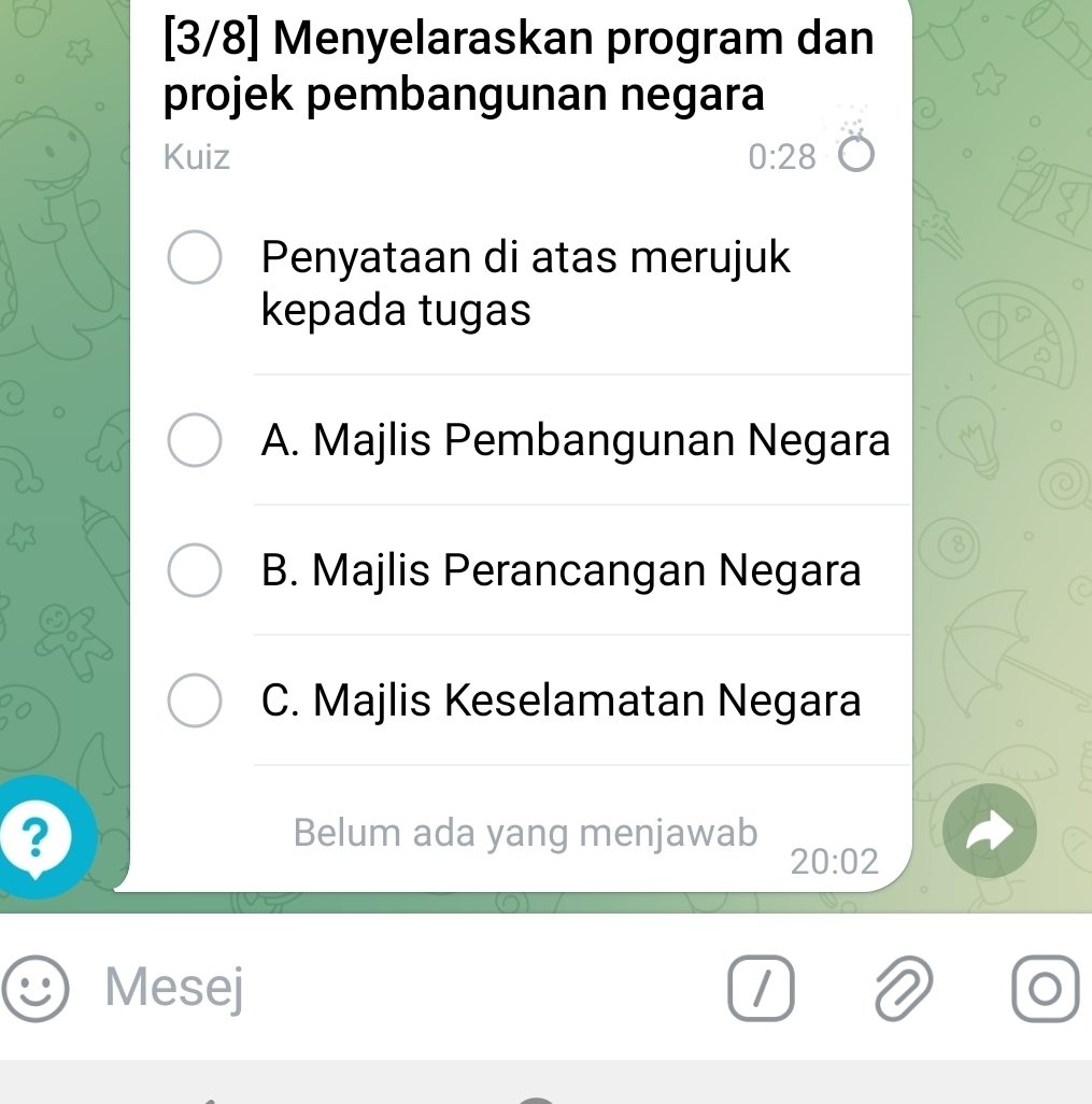 [3/8] Menyelaraskan program dan
projek pembangunan negara
Kuiz 0:28
Penyataan di atas merujuk
kepada tugas
A. Majlis Pembangunan Negara
8
B. Majlis Perancangan Negara
C
C. Majlis Keselamatan Negara
? Belum ada yang menjawab
20:02
Mesej O