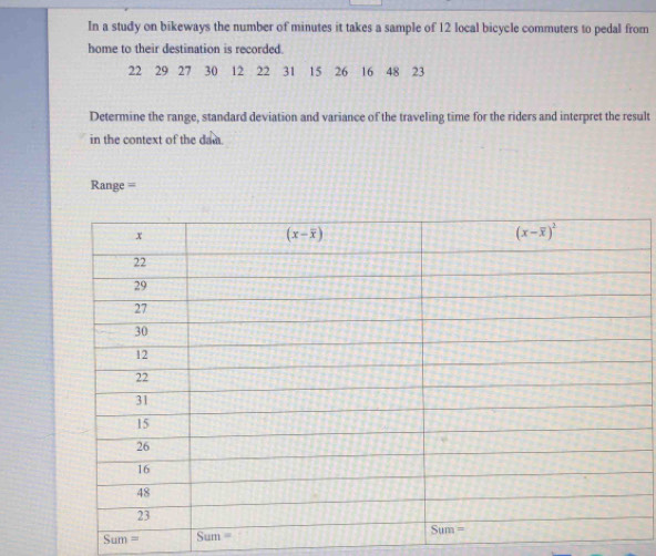 In a study on bikeways the number of minutes it takes a sample of 12 local bicycle commuters to pedal from
home to their destination is recorded.
22 29 27 30 12 22 31 15 26 16 48 23
Determine the range, standard deviation and variance of the traveling time for the riders and interpret the result
in the context of the dan.
Range =
Sum=