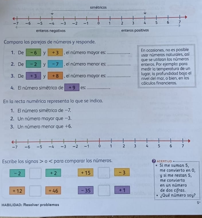 Compara las parejas de números y responde. 
1. De -6 y + 3 , el número mayor es:_ En ocasiones, no es posible 
usar números naturales, así 
que se utilizan los números 
2. De -2 y -7 , el número menor es: _enteros. Por ejemplo: para 
medir la temperatura de un 
3. De + 3 y + 8 , el número mayor es:_ lugar, la profundidad bajo el 
nivel del mar, o bien, en los 
cálculos financieros. 
4. El número simétrico de + 9 es:_ 
En la recta numérica representa lo que se indica. 
1. El número simétrico de −7. 
2. Un número mayor que -3. 
3. Un número menor que +6. 
Escribe los signos > o < para comparar los números. ACERTIJO 
Si me suman  5, 
me convierto en 0,
-2 + 2 + 15 -3 y si me restan 5, 
me convierta 
en un número
+ 12 + 46 - 35 +1 de dos cifras. 
¿Qué número soy? 
HABILIDAD: Resolver problemas