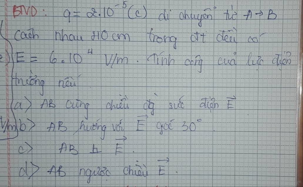 BTND : q=2.10^(-5) (c) dì ahqgán to Ato B
cach nhai jiǒcm trong at déi co 
ed E=6.10^4 Um. Tinh chig eud luge do 
hièng nái 
() A cung dhuài cg huá qu vector E
Ungb) AB huèng vǒ vector E goo 30°
() AB b vector E. 
(o 48 nguān chò vector E.