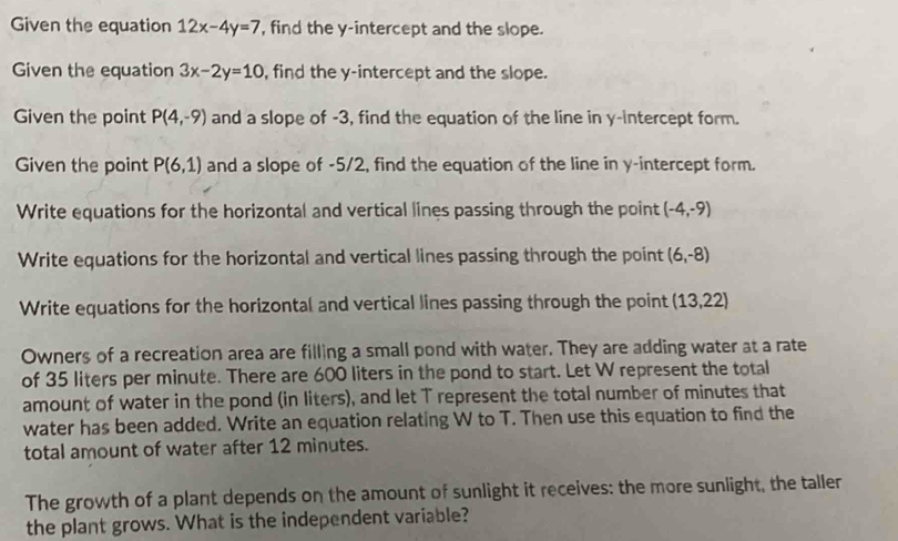 Given the equation 12x-4y=7 , find the y-intercept and the slope. 
Given the equation 3x-2y=10 , find the y-intercept and the slope. 
Given the point P(4,-9) and a slope of -3, find the equation of the line in y-intercept form. 
Given the point P(6,1) and a slope of -5/2, find the equation of the line in y-intercept form. 
Write equations for the horizontal and vertical lines passing through the point (-4,-9)
Write equations for the horizontal and vertical lines passing through the point (6,-8)
Write equations for the horizontal and vertical lines passing through the point (13,22)
Owners of a recreation area are filling a small pond with water. They are adding water at a rate 
of 35 liters per minute. There are 600 liters in the pond to start. Let W represent the total 
amount of water in the pond (in liters), and let T represent the total number of minutes that 
water has been added. Write an equation relating W to T. Then use this equation to find the 
total amount of water after 12 minutes. 
The growth of a plant depends on the amount of sunlight it receives: the more sunlight, the taller 
the plant grows. What is the independent variable?