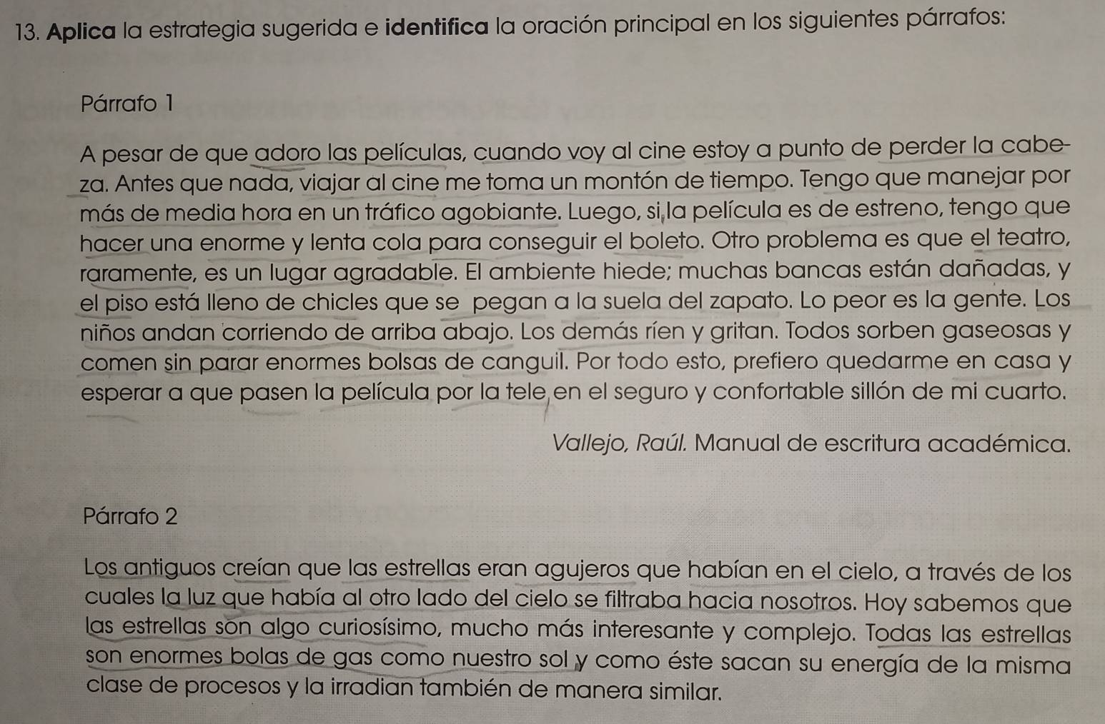 Aplica la estrategia sugerida e identifica la oración principal en los siguientes párrafos: 
Párrafo 1 
A pesar de que adoro las películas, cuando voy al cine estoy a punto de perder la cabe- 
za. Antes que nada, viajar al cine me toma un montón de tiempo. Tengo que manejar por 
más de media hora en un tráfico agobiante. Luego, si la película es de estreno, tengo que 
hacer una enorme y lenta cola para conseguir el boleto. Otro problema es que el teatro, 
raramente, es un lugar agradable. El ambiente hiede; muchas bancas están dañadas, y 
el piso está lleno de chicles que se pegan a la suela del zapato. Lo peor es la gente. Los 
niños andan corriendo de arriba abajo. Los demás ríen y gritan. Todos sorben gaseosas y 
comen sin parar enormes bolsas de canguil. Por todo esto, prefiero quedarme en casa y 
esperar a que pasen la película por la tele en el seguro y confortable sillón de mi cuarto. 
Vallejo, Raúl. Manual de escritura académica. 
Párrafo 2 
Los antiguos creían que las estrellas eran agujeros que habían en el cielo, a través de los 
cuales la luz que había al otro lado del cielo se filtraba hacia nosotros. Hoy sabemos que 
las estrellas son algo curiosísimo, mucho más interesante y complejo. Todas las estrellas 
son enormes bolas de gas como nuestro sol y como éste sacan su energía de la misma 
clase de procesos y la irradian también de manera similar.