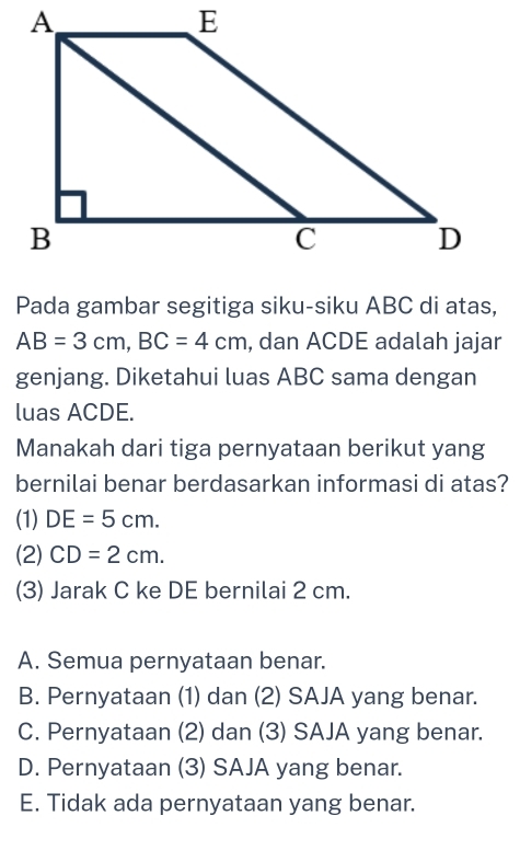 Pada gambar segitiga siku-siku ABC di atas,
AB=3cm, BC=4cm , dan ACDE adalah jajar
genjang. Diketahui luas ABC sama dengan
luas ACDE.
Manakah dari tiga pernyataan berikut yang
bernilai benar berdasarkan informasi di atas?
(1) DE=5cm. 
(2) CD=2cm. 
(3) Jarak C ke DE bernilai 2 cm.
A. Semua pernyataan benar.
B. Pernyataan (1) dan (2) SAJA yang benar.
C. Pernyataan (2) dan (3) SAJA yang benar.
D. Pernyataan (3) SAJA yang benar.
E. Tidak ada pernyataan yang benar.