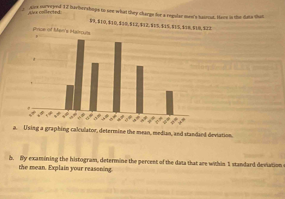 Alex collected: 
2 Alex surveyed 12 barbershops to see what they charge for a regular men's haircut. Here is the data that
$9, $10, $10, $10, $12, $12, $15, $15, $15, $18, $1B, $22
a. Using a graphing calculator, determine the mean, median, and standard deviation. 
b. By examining the histogram, determine the percent of the data that are within 1 standard deviation 
the mean. Explain your reasoning.