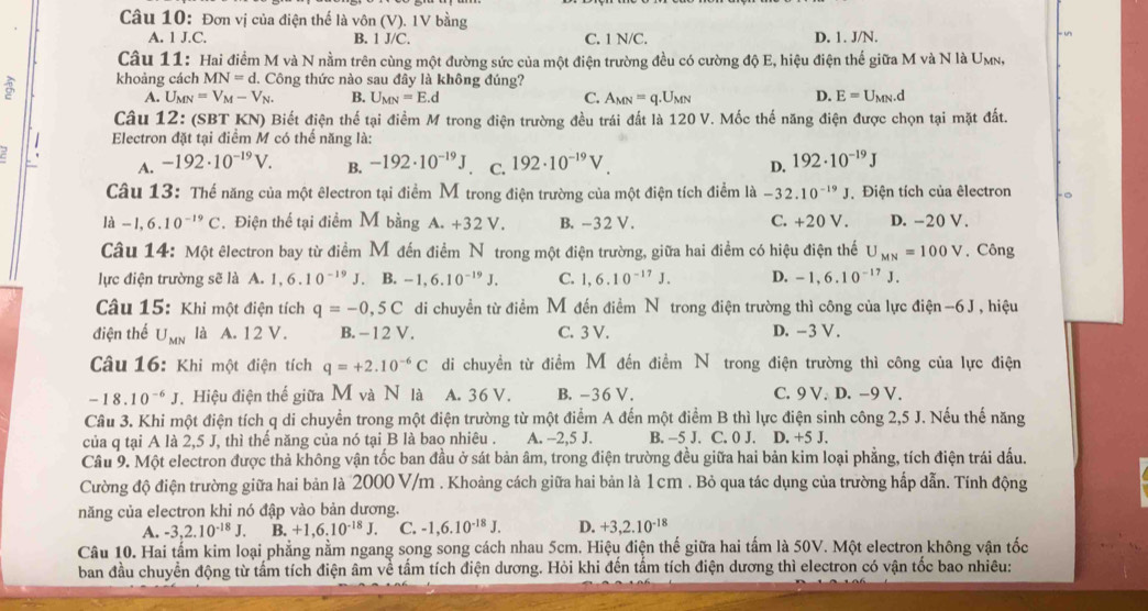 Đơn vị của điện thế là vôn (V). 1V bằng
A. 1J.C. B. 1 J/C. C. 1 N/C. D. 1. J/N. √
Câu 11: Hai điểm M và N nằm trên cùng một đường sức của một điện trường đều có cường độ E, hiệu điện thể giữa M và N là U_M N 
3 khoảng cách MN=d.  Công thức nào sau đây là không đúng?
A. Umn =V_M-V_N. B. U_MN=E.d C. A_MN=q.U_MN D. E=U_MN.d
Câu 12: (SBT KN) Biết điện thế tại điểm M trong điện trường đều trái đất là 120 V. Mốc thế năng điện được chọn tại mặt đất.
Electron đặt tại điểm M có thế năng là:
A. -192· 10^(-19)V. B. -192· 10^(-19)J C. 192· 10^(-19)V. D. 192· 10^(-19)J
Câu 13: Thể năng của một êlectron tại điểm M trong điện trường của một điện tích điểm là -32.10^(-19)J. Điện tích của êlectron -。
ldot a-1,6.10^(-19)C. Điện thể tại điểm M bằng A. +32 V. B. -32 V. C. +20 V. D. -20 V.
Câu 14: Một êlectron bay từ điểm M đến điểm Nô trong một điện trường, giữa hai điểm có hiệu điện thế U_MN=100V. Công
lực điện trường sẽ là A. 1,6.10^(-19)J. B. -1,6.10^(-19)J. C. 1,6.10^(-17)J. D. -1,6.10^(-17)J.
Câu 15: Khi một điện tích q=-0,5C di chuyền từ điểm M đến điểm Nô trong điện trường thì công của lực điện -6 J , hiệu
điện thể U_MN là A. 12 V. B. - 1 2 V. C. 3 V. D. -3 V .
Câu 16: Khi một điện tích q=+2.10^(-6)C di chuyền từ điểm M đến điểm N trong điện trường thì công của lực điện
-18.10^(-6)J Hiệu điện thế giữa M và N là A. 36 V. B. -36 V. C. 9 V. D. -9 V.
Câu 3. Khi một điện tích q di chuyển trong một điện trường từ một điểm A đến một điểm B thì lực điện sinh công 2,5 J. Nếu thế năng
của q tại A là 2,5 J, thì thế năng của nó tại B là bao nhiêu . A. -2,5 J. B. −5 J. C. 0 J. D. +5 J.
Câu 9. Một electron được thả không vận tốc ban đầu ở sát bản âm, trong điện trường đều giữa hai bản kim loại phẳng, tích điện trái dấu.
Cường độ điện trường giữa hai bản là 2000 V/m . Khoảng cách giữa hai bản là 1 cm . Bỏ qua tác dụng của trường hấp dẫn. Tính động
năng của electron khi nó đập vào bản dương.
A. -3,2.10^(-18)J. B. +1,6.10^(-18)J. C. -1,6.10^(-18)J. D. +3,2.10^(-18)
Câu 10. Hai tấm kim loại phẳng nằm ngang song song cách nhau 5cm. Hiệu điện thế giữa hai tấm là 50V. Một electron không vận tốc
ban đầu chuyển động từ tấm tích điện âm về tấm tích điện dương. Hỏi khi đến tấm tích điện dương thì electron có vận tốc bao nhiêu: