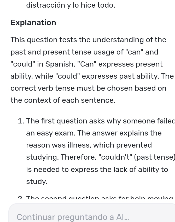 distracción y lo hice todo. 
Explanation 
This question tests the understanding of the 
past and present tense usage of "can" and 
"could" in Spanish. "Can" expresses present 
ability, while "could" expresses past ability. The 
correct verb tense must be chosen based on 
the context of each sentence. 
1. The first question asks why someone failed 
an easy exam. The answer explains the 
reason was illness, which prevented 
studying. Therefore, "couldn't" (past tense) 
is needed to express the lack of ability to 
study. 
Continuar preguntando a Al...