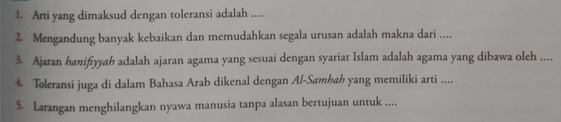 Arti yang dimaksud dengan toleransi adalah .... 
2. Mengandung banyak kebaikan dan memudahkan segala urusan adalah makna dari .... 
3. Ajaran hanifiyyah adalah ajaran agama yang sesuai dengan syariat Islam adalah agama yang dibawa oleh .... 
4. Toleransi juga di dalam Bahasa Arab dikenal dengan Al-Samhah yang memiliki arti .... 
5. Larangan menghilangkan nyawa manusia tanpa alasan bertujuan untuk ....