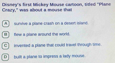 Disney's first Mickey Mouse cartoon, titled "Plane
Crazy," was about a mouse that
A) survive a plane crash on a desert island.
B) flew a plane around the world.
C) invented a plane that could travel through time.
D) built a plane to impress a lady mouse.