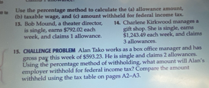 Use the percentage method to calculate the (a) allowance amount, 
0 to (b) taxable wage, and (c) amount withheld for federal income tax. 
13. Bob Mound, a theater director, 14. Charlene Kirkwood manages a 
is single, earns $792.02 each gift shop. She is single, earns
week, and claims 1 allowance. $1,243.49 each week, and claims
3 allowances. 
15. CHALLENGE PROBLEM Alan Tako works as a box office manager and has 
gross pay this week of $593.23. He is single and claims 2 allowances. 
Using the percentage method of withholding, what amount will Alan's 
employer withhold for federal income tax? Compare the amount 
withheld using the tax table on pages A2-A3.