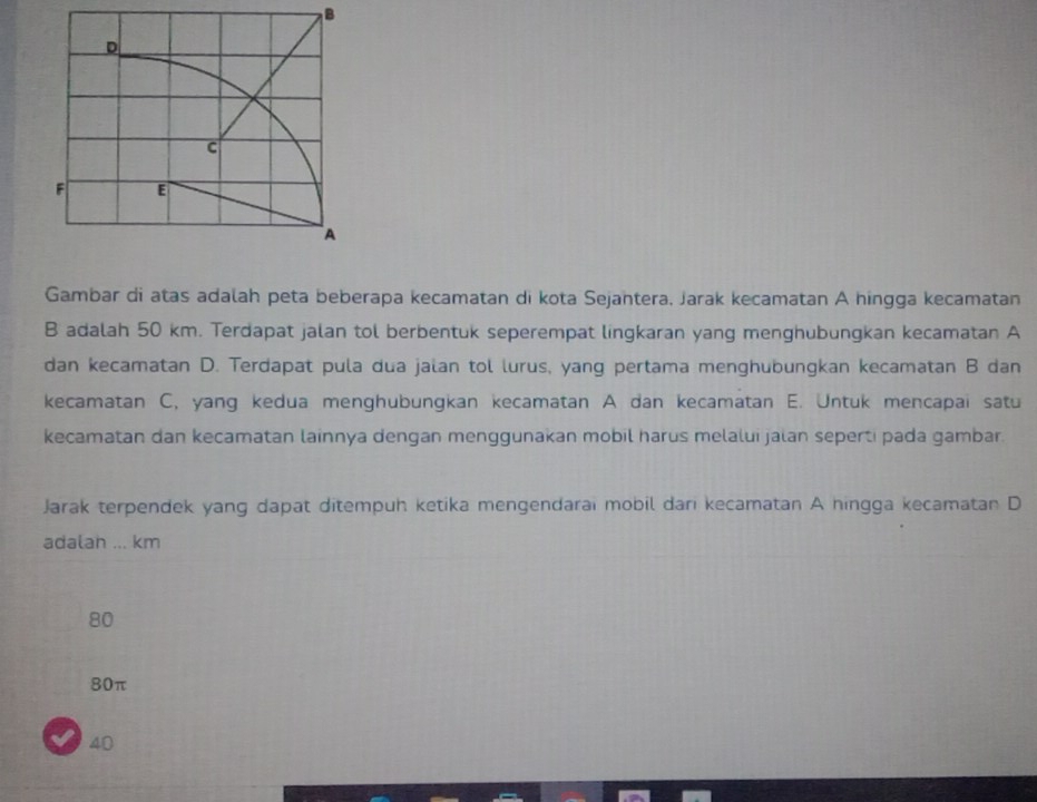 Gambar di atas adalah peta beberapa kecamatan di kota Sejantera, Jarak kecamatan A hingga kecamatan
B adalah 50 km. Terdapat jalan tol berbentuk seperempat lingkaran yang menghubungkan kecamatan A
dan kecamatan D. Terdapat pula dua jalan tol lurus, yang pertama menghubungkan kecamatan B dan
kecamatan C, yang kedua menghubungkan kecamatan A dan kecamatan E. Untuk mencapai satu
kecamatan dan kecamatan lainnya dengan menggunakan mobil harus melalui jalan seperti pada gambar.
Jarak terpendek yang dapat ditempuh ketika mengendarai mobil dari kecamatan A hingga kecamatan D
adalah ... km
80
80π
40