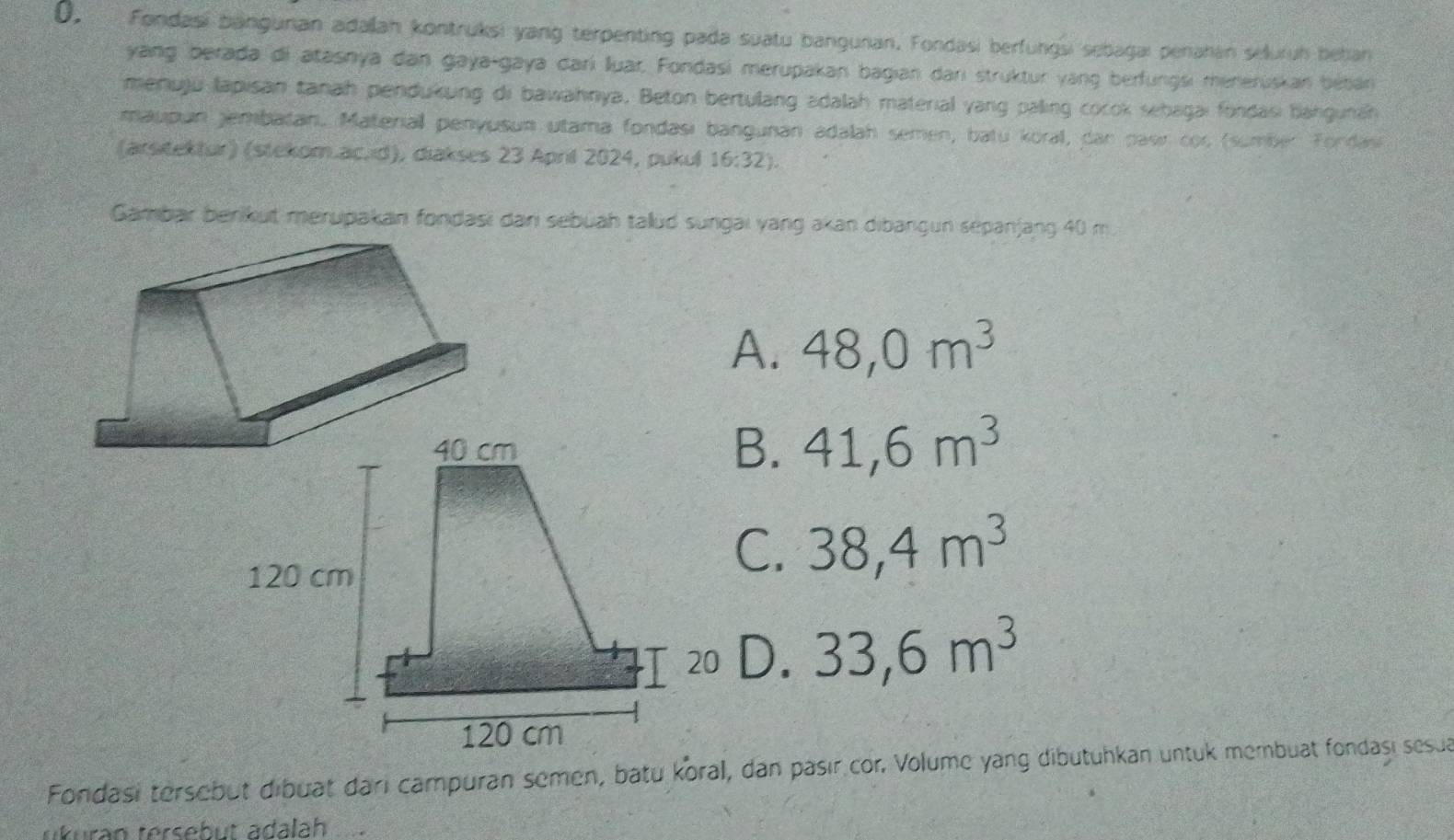 Fondasi banguran adalah kontruksi yang terpenting pada suatu banguran, Fondasi berfungsi sebagai penahan seluruh behan
yang berada di atasnya dan gaya-gaya darí lluar, Fondasi merupakan bagian darı struktur yang berfungsi meneruskan bébán
menuju lapisan tanah pendukung di bawahnya, Beton bertulang adalah material yang paling cocok sebagai fondasi bangunah
maupun jembatan. Materiall penyusun utama fondası bangunan adalah semen, batu koral, dan pasir cor (sumber Fordas
(arsitektur) (stekom.ac.ıd), diakses 23 April 2024, pukul 16:32). 
Gambar berkut merupakan fondasi dan sebüah talud sungai yang akan dibangun sepanjang 40 m
A. 48, 0m^3
41, 6m^3
C. 38, 4m^3
D. 33, 6m^3
Fondasi tersebut dibuat dari campuran semen, batu koral, dan pasır cor. Volume yang dibutuhkan untuk membuat fondaşı sesua