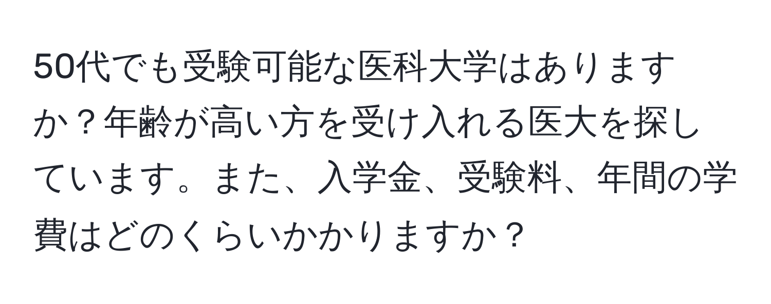 50代でも受験可能な医科大学はありますか？年齢が高い方を受け入れる医大を探しています。また、入学金、受験料、年間の学費はどのくらいかかりますか？