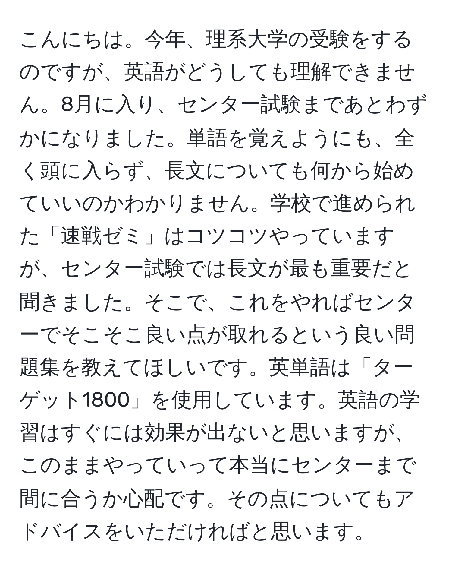 こんにちは。今年、理系大学の受験をするのですが、英語がどうしても理解できません。8月に入り、センター試験まであとわずかになりました。単語を覚えようにも、全く頭に入らず、長文についても何から始めていいのかわかりません。学校で進められた「速戦ゼミ」はコツコツやっていますが、センター試験では長文が最も重要だと聞きました。そこで、これをやればセンターでそこそこ良い点が取れるという良い問題集を教えてほしいです。英単語は「ターゲット1800」を使用しています。英語の学習はすぐには効果が出ないと思いますが、このままやっていって本当にセンターまで間に合うか心配です。その点についてもアドバイスをいただければと思います。