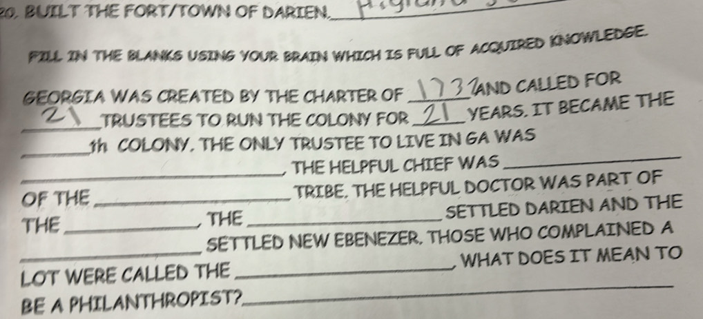 BUILT THE FORT/TOWN OF DARIEN. 
_ 
FILL IN THE BLANKS USING YOUR BRAIN WHICH IS FULL OF ACQUIRED KNOWLEDGE. 
GEORGIA WAS CREATED BY THE CHARTER OF _ 3 and called for 
_ 
TRUSTEES TO RUN THE COLONY FOR _YEARS. IT BECAME THE 
_ 
T COLONY. THE ONLY TRUSTEE TO LIVE IN GA WAS 
_ 
, THE HELPFUL CHIEF WAS 
_ 
OF THE TRIBE. THE HELPFUL DOCTOR WAS PART OF 
THE_ _THE _SETTLED DARIEN AND THE 
SETTLED NEW EBENEZER. THOSE WHO COMPLAINED A 
_LOT WERE CALLED THE _WHAT DOES IT MEAN TO 
BE A PHILANTHROPIST? 
_