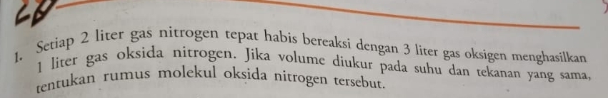 C1 
1. Setiap 2 liter gas nitrogen tepat habis bereaksi dengan 3 liter gas oksigen menghasilkan
1 liter gas oksida nitrogen. Jika volume diukur pada suhu dan tekanan yang sama, 
tentukan rumus molekul oksida nitrogen tersebut.