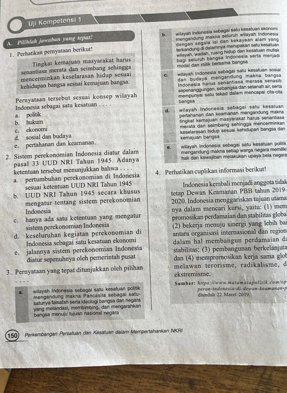 Ují Kompetensi 1
b.
A. Pilihlah jawaban yang tepat! wilayah Indonesia sebagai satu kesatuan ekonomi
mengandung makna seluruh wilayah Indonesia
1. Perhatikan pernyataan berikut! dengan segala isi dan kekayaan alam yang
terkandung di dalamnya merupakan satu kesatuan
Tingkat kemajuan masyarakat harus wilayah, wadah, ruang hidup dan kesatuan mutlak
senantiasa merata dan seimbang sehingga bagi seluruh bangsa Indonesia serta menjadi
modal dan milik bersama bangsa
mencerminkan keselarasan hidup sesuai C. wilayah Indonesia sebagai satu kesatuan sosial
dan budaya mengandung makna bangsa
kehidupan bangsa sesuai kemajuan bangsa. Indonesia harus senantiasa merasa senasib
Pernyataan tersebut sesuai konsep wilayah sepenanggungan, sebangsa dan setanah air, serta
mempunyai satu tekad dalam mencapai cita-cita
Indonesia sebagai satu kesatuan . . . . bangsa
a. politik wilayah Indonesia sebagai satu kesatuan
d.
b. hukum pertahanan dan keamanan mengandung makna
c. ekonomi tingkat kémajuan masyarakat harus senantias
merata dan seimbang sehingga mencerminkan
d. sosial dan budaya keselarasan hidup sesuai kehidupan bangsa dan
e. pertahanan dan keamanan. kemajuan bangsa
e.
2. Sistem perekonomian Indonesia diatur dalam wilayah Indonesia sebagai satu kesatuan politik
pasal 33 UUD NRI Tahun 1945. Adanya mengandung makna setiap warga negara memilik
hak dan kewajiban melakukan upaya bela negara
ketentuan tersebut menunjukkan bahwa . . . .
a. pertumbuhan perekonomian di Indonesia 4. Perhatikan cuplikan informasi berikut!
sesuai ketentuan UUD NRI Tahun 1945 Indonesia kembali menjadi anggota tidak
b. UUD NRI Tahun 1945 secara khusus tetap Dewan Keamanan PBB tahun 2019
mengatur tentang sistem perekonomian 2020. Indonesia menggariskan tujuan utama
Indonesia nya dalam mencari kursi, yaitu: (1) mem
c. hanya ada satu ketentuan yang mengatur promosikan perdamaian dan stabilitas globa
sistem perekonomian Indonesia (2) bekerja menuju sinergi yang lebih bai
d. keseluruhan kegiatan perekonomian di antara organisasi internasional dan region
Indonesia sebagai satu kesatuan ekonomi dalam hal membangun perdamaian da
e. jalannya sistem perekonomian Indonesia stabilitas; (3) pembangunan berkelanjuta
diatur sepenuhnya oleh pemerintah pusat dan (4) mempromosikan kerja sama glo
3. Pernyataan yang tepat ditunjukkan oleh pilihan melawan terorisme, radikalisme,d
ekstremisme.
Sumber: https://www.matamatapolitik.com/op
a. wilayah Indonesia sebagai satu kesatuan politik peran-indonesia-di-dewan-keamanan-p
mengandung makna Pancasila sebagai satu- diunduh 22 Maret 2019.
satunya falsafah serta ideologi bangsa dan negara
yang melandasi, membimbing, dan mengarahkan
bangsa menuju tujuan nasional negara
150) Perkembangan Persatuan dan Kesatuan dalam Mempertahankan NKRI