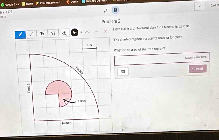 Google docs Home PBIS Management.. Jupiter Bullianow GG - P 
< 2 of 1 
e 7.3.09 
MATE 
Problem 2 
Here is the architectural plan for a fenced-in garden. 
Tr sqrt(± ) 
The shaded region represents an area for trees.
1 m
What is the area of the tree region?
square meters
Submit