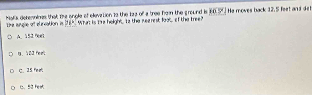 Malik determines that the angle of elevation to the top of a tree from the ground is 80.5° He moves back 12.5 feet and det
the angle of elevation is 76° What is the height, to the nearest foot, of the tree?
A. 152 feet
B. 102 feet
C. 25 feet
D. 50 feet