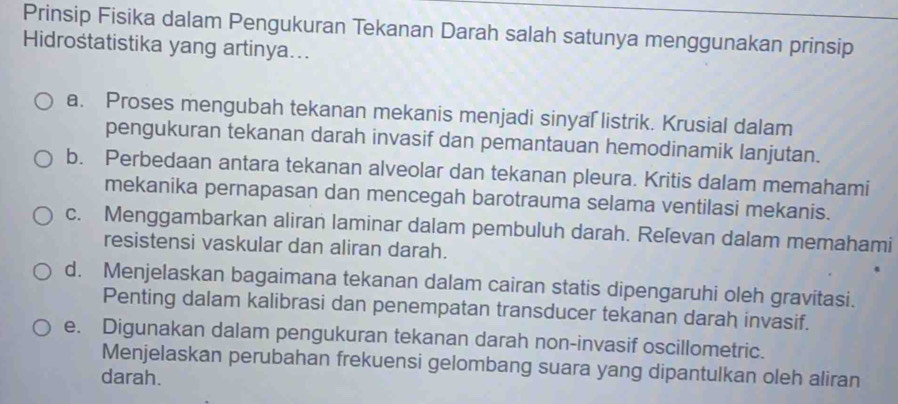 Prinsip Fisika dalam Pengukuran Tekanan Darah salah satunya menggunakan prinsip
Hidrostatistika yang artinya...
a. Proses mengubah tekanan mekanis menjadi sinyal listrik. Krusial dalam
pengukuran tekanan darah invasif dan pemantauan hemodinamik lanjutan.
b. Perbedaan antara tekanan alveolar dan tekanan pleura. Kritis dalam memahami
mekanika pernapasan dan mencegah barotrauma selama ventilasi mekanis.
c. Menggambarkan aliran laminar dalam pembuluh darah. Reľevan dalam memahami
resistensi vaskular dan aliran darah.
d. Menjelaskan bagaimana tekanan dalam cairan statis dipengaruhi oleh gravitasi.
Penting dalam kalibrasi dan penempatan transducer tekanan darah invasif.
e. Digunakan dalam pengukuran tekanan darah non-invasif oscillometric.
Menjelaskan perubahan frekuensi gelombang suara yang dipantulkan oleh aliran
darah.