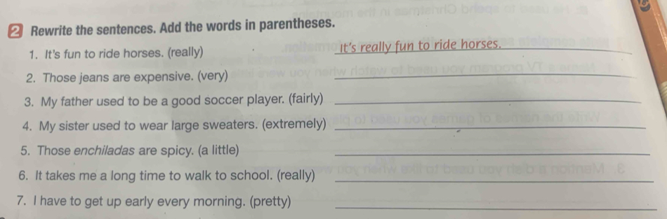 ② Rewrite the sentences. Add the words in parentheses. 
1. It's fun to ride horses. (really) It’s really fun to ride horses._ 
2. Those jeans are expensive. (very) 
_ 
3. My father used to be a good soccer player. (fairly)_ 
4. My sister used to wear large sweaters. (extremely)_ 
5. Those enchiladas are spicy. (a little)_ 
6. It takes me a long time to walk to school. (really)_ 
7. I have to get up early every morning. (pretty)_