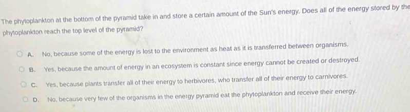 The phytoplankton at the bottom of the pyramid take in and store a certain amount of the Sun's energy. Does all of the energy stored by the
phytoplankton reach the top level of the pyramid?
A. No, because some of the energy is lost to the environment as heat as it is transferred between organisms.
B. Yes, because the amount of energy in an ecosystem is constant since energy cannot be created or destroyed.
C. Yes, because plants transfer all of their energy to herbivores, who transfer all of their energy to carnivores.
D. No, because very few of the organisms in the energy pyramid eat the phytoplankton and receive their energy.