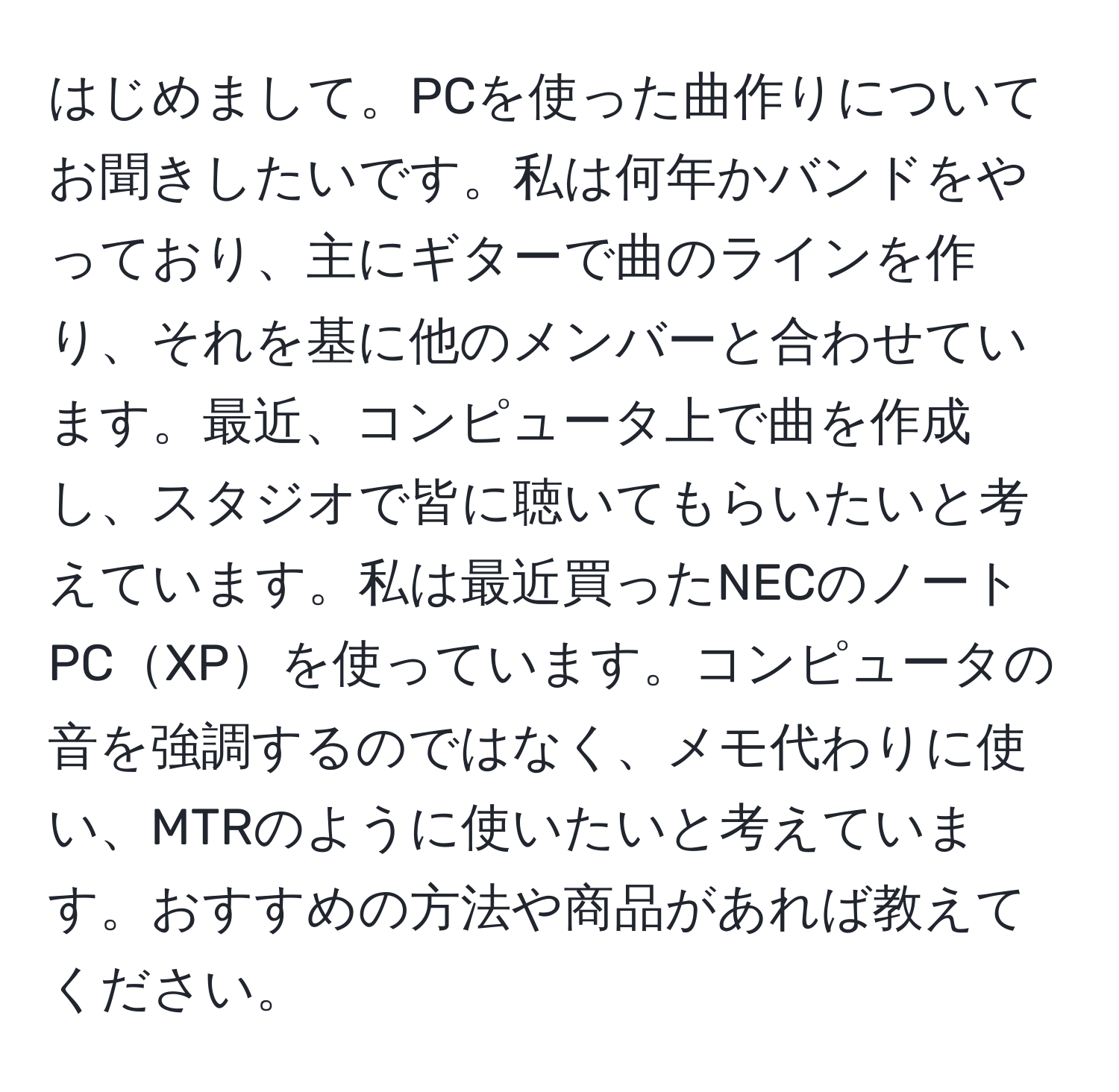 はじめまして。PCを使った曲作りについてお聞きしたいです。私は何年かバンドをやっており、主にギターで曲のラインを作り、それを基に他のメンバーと合わせています。最近、コンピュータ上で曲を作成し、スタジオで皆に聴いてもらいたいと考えています。私は最近買ったNECのノートPCXPを使っています。コンピュータの音を強調するのではなく、メモ代わりに使い、MTRのように使いたいと考えています。おすすめの方法や商品があれば教えてください。