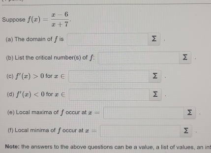 Suppose f(x)= (x-6)/x+7 . 
(a) The domain of f is □ sumlimits | 
(b) List the critical number(s) of f : □ sumlimits
(c) f'(x)>0 for x∈ □ sumlimits | 
(d) f'(x)<0</tex> for x∈ □ Σ frac  1/2  
(e) Local maxima of f occur at x=□
(f) Local minima of foccur at x=□ Σ
Note: the answers to the above questions can be a value, a list of values, an int