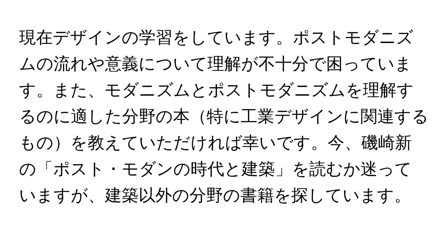 現在デザインの学習をしています。ポストモダニズムの流れや意義について理解が不十分で困っています。また、モダニズムとポストモダニズムを理解するのに適した分野の本特に工業デザインに関連するものを教えていただければ幸いです。今、磯崎新の「ポスト・モダンの時代と建築」を読むか迷っていますが、建築以外の分野の書籍を探しています。