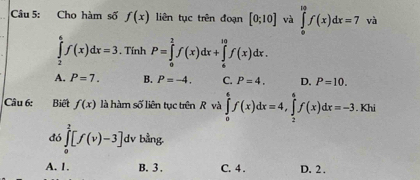 Chọ hàm số f(x) liên tục trên đoạn [0;10] và ∈tlimits _0^(10)f(x)dx=7 và
∈tlimits _2^6f(x)dx=3. , Tính P=∈tlimits _0^2f(x)dx+∈tlimits _6^(10)f(x)dx.
A. P=7. B. P=-4. C. P=4. D. P=10. 
Câu 6: Biết f(x) là hàm số liên tục trên R và ∈tlimits _0^ef(x)dx=4, ∈tlimits _2^6f(x)dx=-3. Khi
đó ∈tlimits _0^2[f(v)-3] dv bằng.
A. 1. B. 3. C. 4. D. 2.