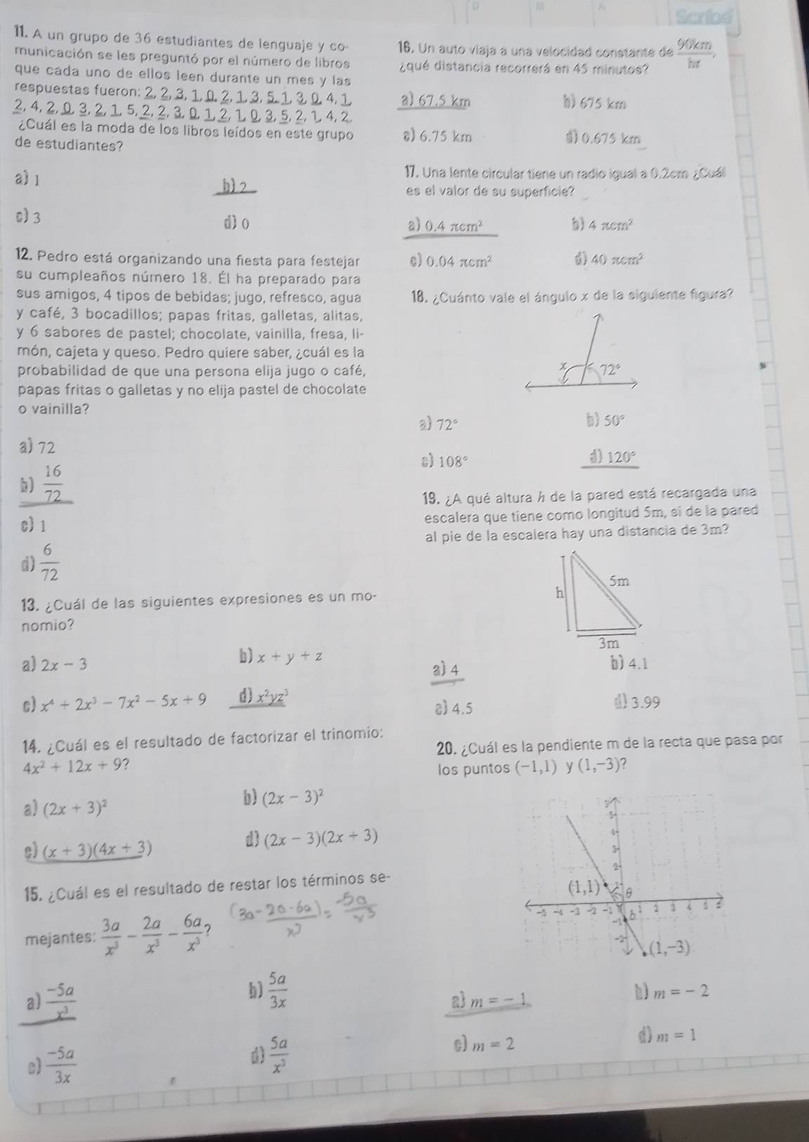 Scried
11. A un grupo de 36 estudiantes de lenguaje y co 16. Un auto viaja a una velocidad constante de  90km/ht ,
municación se les preguntó por el número de libros ¿qué distancia recorrerá en 45 minutos?
que cada uno de ellos leen durante un mes y las
respuestas fueron: 2, 2, 3, 1, 0, 2, 1, 3, 5. 1, 3, , 4, 1 a) 67.5 km h) 675 km
2,  4, 2, Ω, 3, 2, 1, 5, 2, 2, 3D 1, 2, 1, 0 3
¿Cuál es la moda de los libros leídos en este grupo 8) 6.75 km 0.675 km
de estudiantes?
a 1
17. Una lente circular tiene un radio igual a 0.2cm ¿Cuá
es el valor de su superficie?
0) 3
dìo a) 0.4π cm^2 b 4π cm^2
12. Pedro está organizando una fiesta para festejar c) 0.04π cm^2 40π cm^2
su cumpleaños número 18. Él ha preparado para
sus amigos, 4 tipos de bebidas; jugo, refresco, agua 18. ¿Cuánto vale el ángulo x de la siguiente figura?
y café, 3 bocadillos; papas fritas, galletas, alitas,
y 6 sabores de pastel; chocolate, vainilla, fresa, li-
món, cajeta y queso. Pedro quiere saber, ¿cuál es la
probabilidad de que una persona elija jugo o café, 
papas fritas o galletas y no elija pastel de chocolate
o vainilla?
b
a) 72° 50°
a) 72
ε) 108°
d) 120°
b)  16/72 
19. ¿A qué altura h de la pared está recargada una
c)1 escalera que tiene como longitud 5m, si de la pared
al pie de la escalera hay una distancia de 3m?
d)  6/72 
13. ¿Cuál de las siguientes expresiones es un mo- 
nomio?
b) x+y+z a) 4
a) 2x-3 b)4.1
c) x^4+2x^3-7x^2-5x+9 d) _ x^2yz^3 c) 4.5 () 3.99
14. ¿Cuál es el resultado de factorizar el trinomio:
20. ¿Cuál es la pendiente m de la recta que pasa por
4x^2+12x+9 los puntos (-1,1) (1,-3) ?
a) (2x+3)^2
b) (2x-3)^2
e) (x+3)(4x+3)
d) (2x-3)(2x+3)
15. ¿Cuál es el resultado de restar los términos se-
mejantes:  3a/x^3 - 2a/x^3 - 6a/x^3  7 
a)  (-5a)/x^3 
b)  5a/3x 
a m=-1
h) m=-2
c)
d)
c)  (-5a)/3x   5a/x^3  m=2 m=1