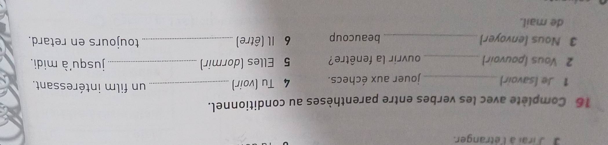 a Jrai à l'étranger. 
16 Complète avec les verbes entre parenthèses au conditionnel. 
1 Je (savoir)_ jouer aux échecs. 
4 Tu (voir)_ 
un film intéressant. 
2 Vous (pouvoir) _ouvrir la fenêtre? 5 Elles (dormir)_ 
jusqu'à midi. 
3 Nous (envoyer) _beaucoup 6 Il (être) _toujours en retard. 
de mail.