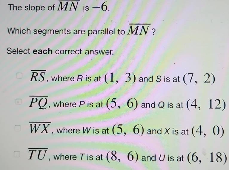 The slope of MN is -6.
Which segments are parallel to overline MN ?
Select each correct answer.
overline RS , where R is at (1,3) and S is at (7,2)
overline PQ , where P is at (5,6) and Q is at (4,12)
overline WX , where W is at (5,6) and X is at (4,0)
overline TU , where T is at (8,6) and U is at (6,18)