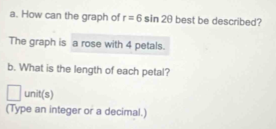 How can the graph of r=6sin 2θ best be described? 
The graph is a rose with 4 petals. 
b. What is the length of each petal? 
□ unit(s) 
(Type an integer or a decimal.)