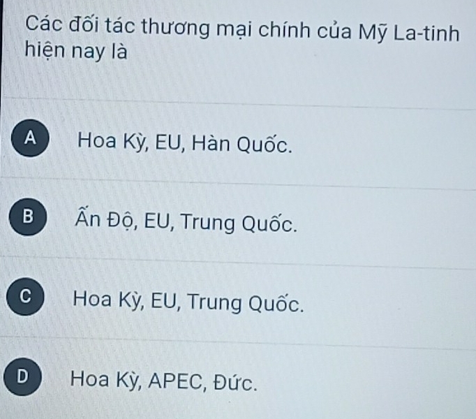 Các đối tác thương mại chính của Mỹ La-tinh
hiện nay là
A Hoa Kỳ, EU, Hàn Quốc.
B Ấn Độ, EU, Trung Quốc.
C Hoa Kỳ, EU, Trung Quốc.
D Hoa Kỳ, APEC, Đức.