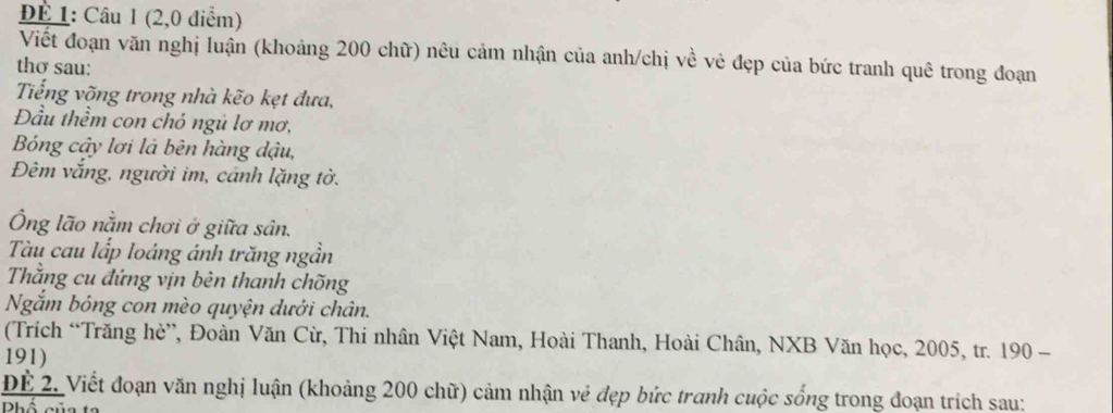 DÉ 1: Câu 1 (2,0 điểm) 
Viết đoạn văn nghị luận (khoảng 200 chữ) nêu cảm nhận của anh/chị về vẻ đẹp của bức tranh quê trong đoạn 
thơ sau: 
Tếng võng trong nhà kẽo kẹt đưa, 
Đầu thềm con chỏ ngủ lơ mơ, 
Bng cậy lơi là bên hàng dậu, 
Đêm vắng, người im, cảnh lặng tờ. 
Ông lão nằm chơi ở giữa sân. 
Tàu cau lấp loáng ánh trăng ngần 
Thằng cu đứng vịn bên thanh chõng 
Ngắm bóng con mèo quyện dưới chân. 
(Trích “Trăng hè”, Đoàn Văn Cừ, Thi nhân Việt Nam, Hoài Thanh, Hoài Chân, NXB Văn học, 2005, tr. 190 - 
191) 
ĐÊ 2. Viết đoạn văn nghị luận (khoảng 200 chữ) cảm nhận vẻ đẹp bức tranh cuộc sống trong đoạn trích sau: 
Phố củ