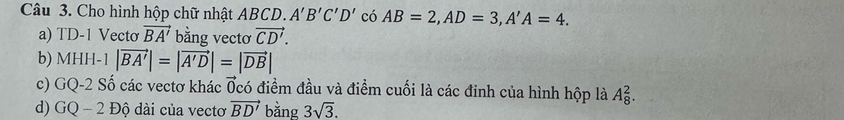 Cho hình hộp chữ nhật ABCD. A'B'C'D' có AB=2, AD=3, A'A=4. 
a) TD-1 Vecto vector BA' bằng vectơ vector CD'. 
b) MHH-1 |vector BA'|=|vector A'D|=|vector DB|
c) GQ-2 Số các vectơ khác Ốcó điểm đầu và điểm cuối là các đinh của hình hộp là A_8^(2. 
d) GQ - 2 Độ dài của vectơ vector BD') bằng 3sqrt(3).