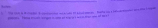 SoNe 
1. ' Tip cust a d-mptor B-contimetor wire into 10 equal pieces. Marta cut a 54b -contimeter wire into 9 equa 
pleces. Now much longer is one of Marta's wires than one of Tia's?