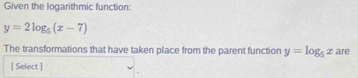 Given the logarithmic function:
y=2log _5(x-7)
The transformations that have taken place from the parent function y=log _5x are
[ Select ]