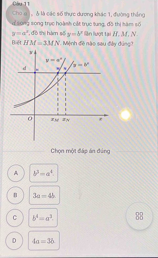 Cho a ), b là các số thực dương khác 1, đường thắng
d song song trục hoành cắt trục tung, đồ thị hàm số
y=a^x , đồ thị hàm số y=b^x lần lượt tại H, M, N.
Biết HM=3MN. Mệnh đề nào sau đây đúng?
Chọn một đáp án đúng
A b^3=a^4.
B 3a=4b.
C b^4=a^3.
D 4a=3b.