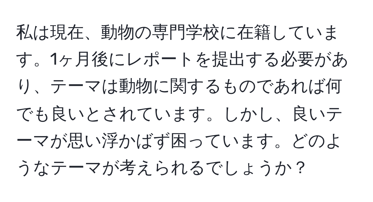 私は現在、動物の専門学校に在籍しています。1ヶ月後にレポートを提出する必要があり、テーマは動物に関するものであれば何でも良いとされています。しかし、良いテーマが思い浮かばず困っています。どのようなテーマが考えられるでしょうか？